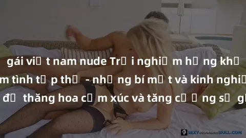 gái việt nam nude Trải nghiệm hứng khởi cùng với việc làm tình tập thể - những bí mật và kinh nghiệm để thăng hoa cảm xúc và tăng cường sự gắn kết trong mối quan hệ
