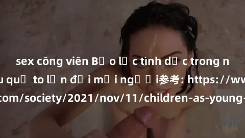 sex công viên Bạo lực tình dục trong nhóm: nguy cơ và hậu quả to lớn đối mọi người参考: https://www.theguardian.com/society/2021/nov/11/children-as-young-as-four-are-being-sexually-abused-by-groups-in-u