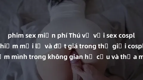 phim sex miễn phí Thú vị với sex cosplay anime: Trải nghiệm mới lạ và đắt giá trong thế giới cosplay! Đắm mình trong không gian hư cấu và thỏa mãn niềm đam mê của bạn!