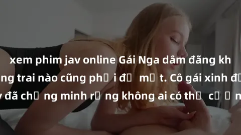 xem phim jav online Gái Nga dâm đãng khiến tim bất cứ chàng trai nào cũng phải đỏ mặt. Cô gái xinh đẹp này đã chứng minh rằng không ai có thể cưỡng lại khi cô làm tình đắm say.