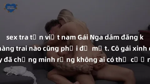sex tra tấn việt nam Gái Nga dâm đãng khiến tim bất cứ chàng trai nào cũng phải đỏ mặt. Cô gái xinh đẹp này đã chứng minh rằng không ai có thể cưỡng lại khi cô làm tình đắm say.