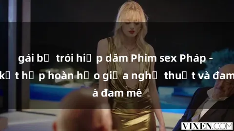 gái bị trói hiếp dâm Phim sex Pháp - Sự kết hợp hoàn hảo giữa nghệ thuật và đam mê