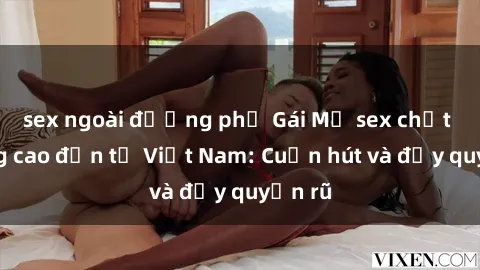 sex ngoài đường phố Gái Mỹ sex chất lượng cao đến từ Việt Nam: Cuốn hút và đầy quyến rũ