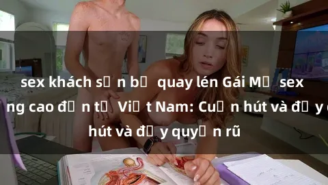 sex khách sạn bị quay lén Gái Mỹ sex chất lượng cao đến từ Việt Nam: Cuốn hút và đầy quyến rũ