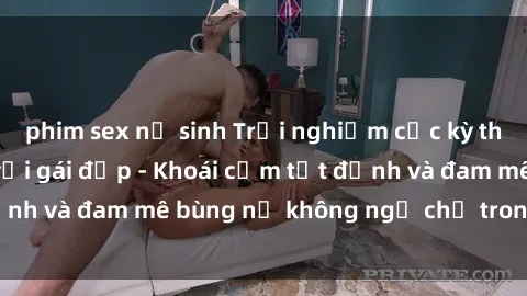 phim sex nữ sinh Trải nghiệm cực kỳ thú vị khi làm tình với gái đẹp - Khoái cảm tột đỉnh và đam mê bùng nổ không ngờ chỉ trong một đêm!