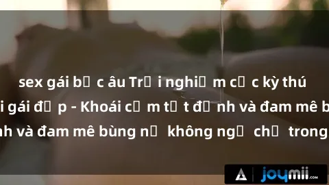 sex gái bắc âu Trải nghiệm cực kỳ thú vị khi làm tình với gái đẹp - Khoái cảm tột đỉnh và đam mê bùng nổ không ngờ chỉ trong một đêm!