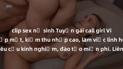 clip sex nữ sinh Tuyển gái call girl Việt Nam gợi cảm, đẹp mắt, kiếm thu nhập cao, làm việc linh hoạt, không yêu cầu kinh nghiệm, đào tạo miễn phí. Liên hệ ngay để biết thêm chi tiết!
