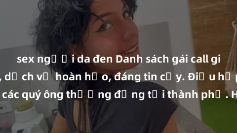 sex người da đen Danh sách gái call girl vip chất lượng, dịch vụ hoàn hảo, đáng tin cậy. Điều hấp dẫn cho các quý ông thượng đẳng tại thành phố. Hãy nhấc máy và đặt lịch ngay!