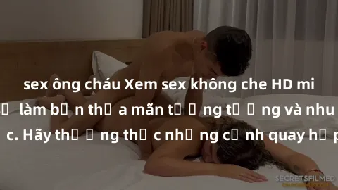 sex ông cháu Xem sex không che HD miễn phí đảm bảo sẽ làm bạn thỏa mãn tưởng tượng và nhu cầu tình dục. Hãy thưởng thức những cảnh quay hấp dẫn và mãnh liệt ngay bây giờ!