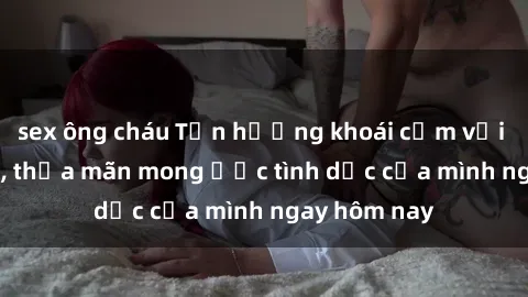sex ông cháu Tận hưởng khoái cảm với gái xinh sex, thỏa mãn mong ước tình dục của mình ngay hôm nay