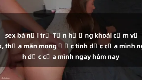 sex bà nội trợ Tận hưởng khoái cảm với gái xinh sex, thỏa mãn mong ước tình dục của mình ngay hôm nay