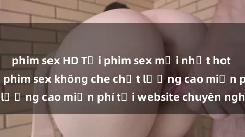 phim sex HD Tải phim sex mới nhất hot nhất - Xem và tải phim sex không che chất lượng cao miễn phí tại website chuyên nghiệp.