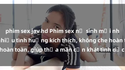phim sex jav hd Phim sex nữ sinh mới nhất: Trải nghiệm nhiều tình huống kích thích, không che hoàn toàn, giúp thỏa mãn cơn khát tình dục của các bạn trẻ