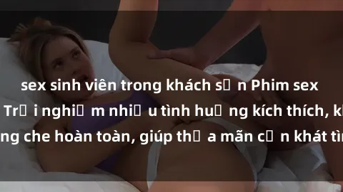 sex sinh viên trong khách sạn Phim sex nữ sinh mới nhất: Trải nghiệm nhiều tình huống kích thích, không che hoàn toàn, giúp thỏa mãn cơn khát tình dục của các bạn trẻ