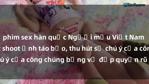 phim sex hàn quốc Người mẫu Việt Nam gây sốt với loạt shoot ảnh táo bạo, thu hút sự chú ý của công chúng bằng vẻ đẹp quyến rũ và gợi cảm.