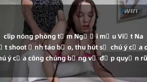 clip nóng phòng tắm Người mẫu Việt Nam gây sốt với loạt shoot ảnh táo bạo, thu hút sự chú ý của công chúng bằng vẻ đẹp quyến rũ và gợi cảm.