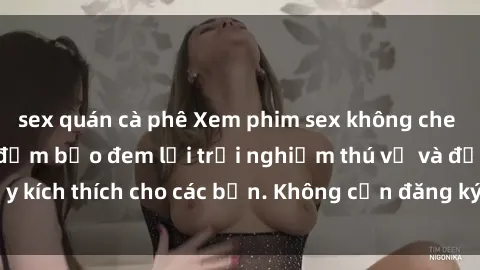 sex quán cà phê Xem phim sex không che miễn phí tại đây, đảm bảo đem lại trải nghiệm thú vị và đầy kích thích cho các bạn. Không cần đăng ký, hoàn toàn miễn phí.