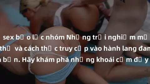 sex bạo lực nhóm Những trải nghiệm mới lạ với sex tập thể và cách thức truy cập vào hành lang đam mê của bạn. Hãy khám phá những khoái cảm đầy kích thích với tập thể hấp dẫn!
