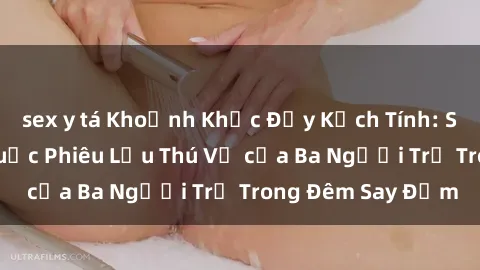 sex y tá Khoảnh Khắc Đầy Kịch Tính: Sex  Việt Nam và Cuộc Phiêu Lưu Thú Vị của Ba Người Trẻ Trong Đêm Say Đắm