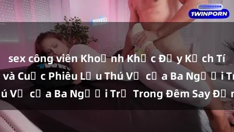 sex công viên Khoảnh Khắc Đầy Kịch Tính: Sex  Việt Nam và Cuộc Phiêu Lưu Thú Vị của Ba Người Trẻ Trong Đêm Say Đắm