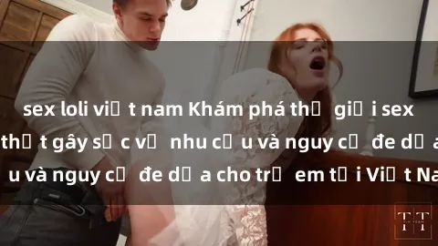 sex loli việt nam Khám phá thế giới sex loli Việt Nam: Sự thật gây sốc về nhu cầu và nguy cơ đe dọa cho trẻ em tại Việt Nam