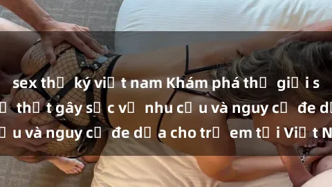sex thư ký việt nam Khám phá thế giới sex loli Việt Nam: Sự thật gây sốc về nhu cầu và nguy cơ đe dọa cho trẻ em tại Việt Nam
