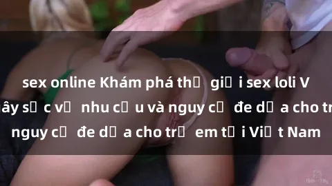 sex online Khám phá thế giới sex loli Việt Nam: Sự thật gây sốc về nhu cầu và nguy cơ đe dọa cho trẻ em tại Việt Nam