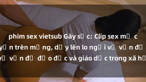 phim sex vietsub Gây sốc: Clip sex mẹ con Việt Nam lan truyền trên mạng, dấy lên lo ngại về vấn đề đạo đức và giáo dục trong xã hội hiện nay.