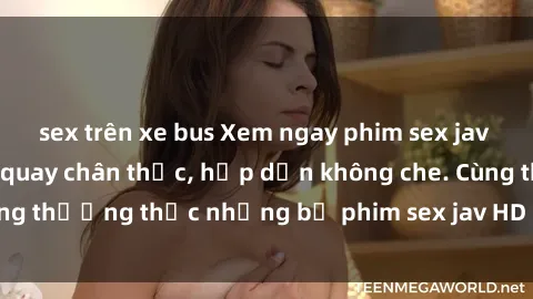 sex trên xe bus Xem ngay phim sex jav HD với những cảnh quay chân thực, hấp dẫn không che. Cùng thưởng thức những bộ phim sex jav HD hot nhất hiện nay!