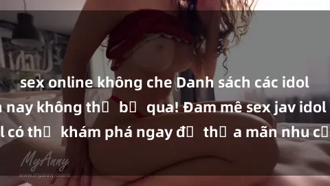 sex online không che Danh sách các idol JAV hot nhất hiện nay không thể bỏ qua! Đam mê sex jav idol có thể khám phá ngay để thỏa mãn nhu cầu giải trí của mình!